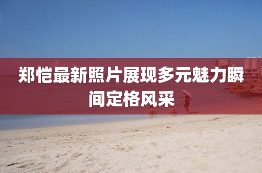 郑恺最新照片展现多元魅力瞬间定格风采