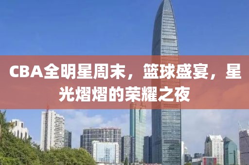 CBA全明星周末，篮球盛宴，星光熠熠的荣耀之夜