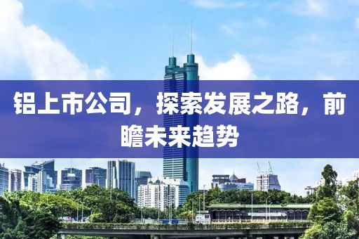 铝上市公司，探索发展之路，前瞻未来趋势