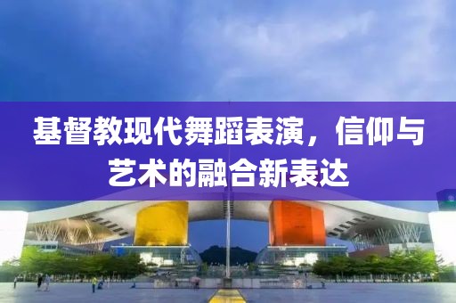 基督教现代舞蹈表演，信仰与艺术的融合新表达
