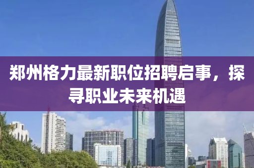 郑州格力最新职位招聘启事，探寻职业未来机遇