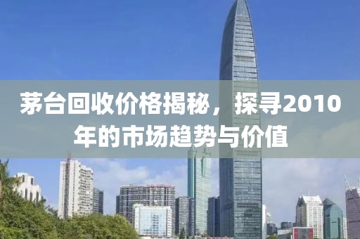 茅台回收价格揭秘，探寻2010年的市场趋势与价值
