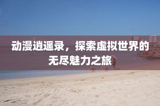 动漫逍遥录，探索虚拟世界的无尽魅力之旅