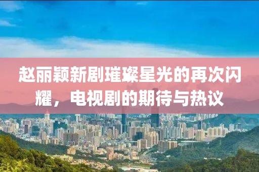 赵丽颖新剧璀璨星光的再次闪耀，电视剧的期待与热议