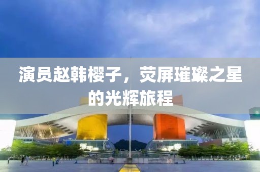 演员赵韩樱子，荧屏璀璨之星的光辉旅程