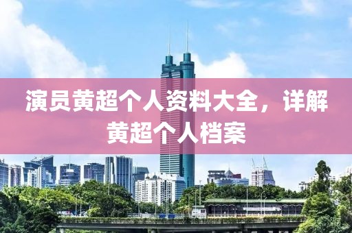 演员黄超个人资料大全，详解黄超个人档案