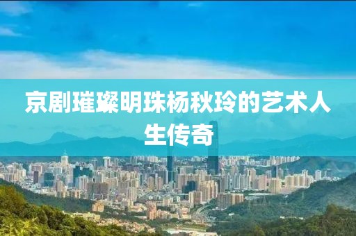 京剧璀璨明珠杨秋玲的艺术人生传奇