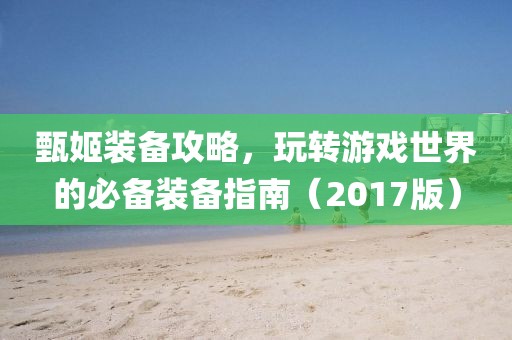 甄姬装备攻略，玩转游戏世界的必备装备指南（2017版）