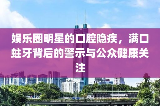 娱乐圈明星的口腔隐疾，满口蛀牙背后的警示与公众健康关注