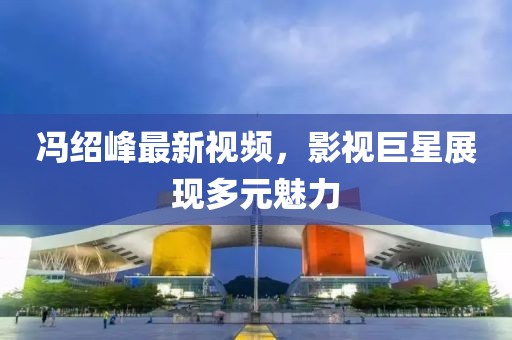 冯绍峰最新视频，影视巨星展现多元魅力