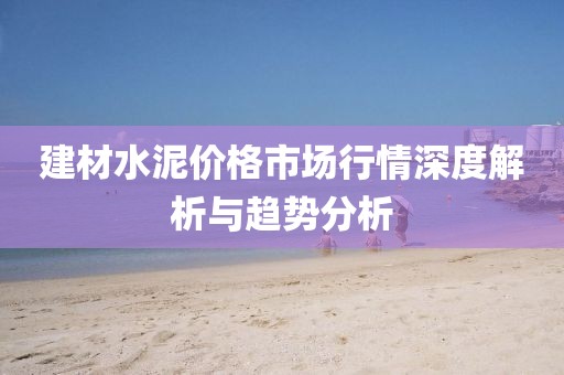 建材水泥价格市场行情深度解析与趋势分析