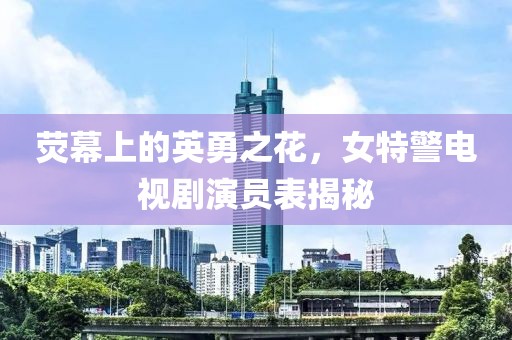 荧幕上的英勇之花，女特警电视剧演员表揭秘