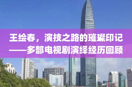 王绘春，演技之路的璀璨印记——多部电视剧演绎经历回顾