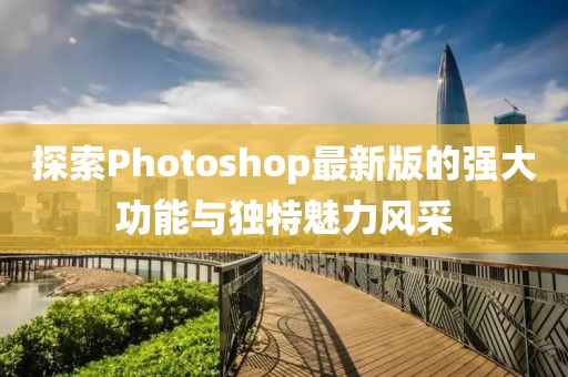 探索Photoshop最新版的强大功能与独特魅力风采