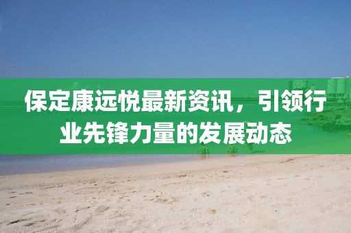 保定康远悦最新资讯，引领行业先锋力量的发展动态