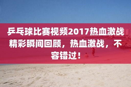 乒乓球比赛视频2017热血激战精彩瞬间回顾，热血激战，不容错过！