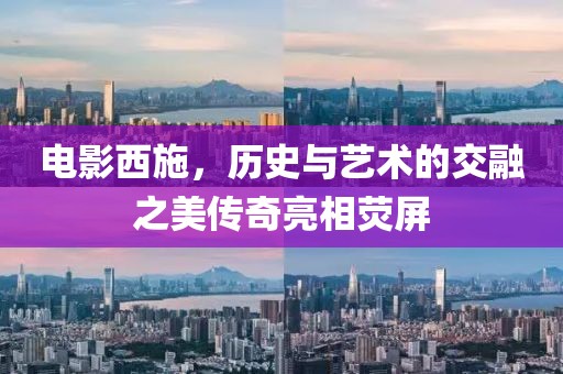 电影西施，历史与艺术的交融之美传奇亮相荧屏