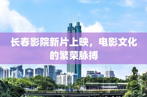 长春影院新片上映，电影文化的繁荣脉搏