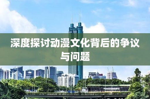 深度探讨动漫文化背后的争议与问题