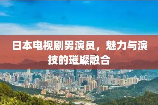 日本电视剧男演员，魅力与演技的璀璨融合