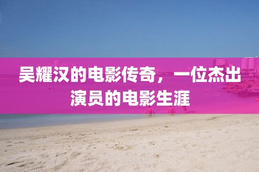 吴耀汉的电影传奇，一位杰出演员的电影生涯
