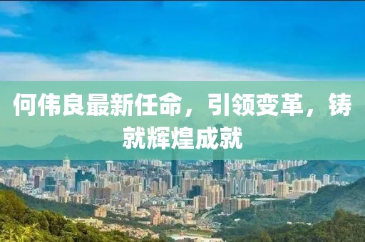 何伟良最新任命，引领变革，铸就辉煌成就