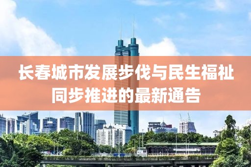 长春城市发展步伐与民生福祉同步推进的最新通告