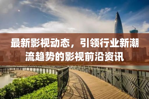 最新影视动态，引领行业新潮流趋势的影视前沿资讯