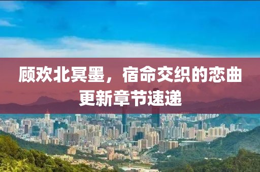 顾欢北冥墨，宿命交织的恋曲更新章节速递