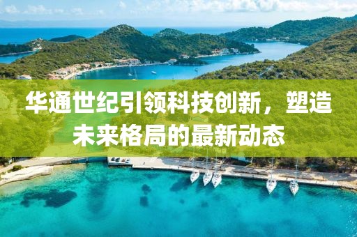 华通世纪引领科技创新，塑造未来格局的最新动态