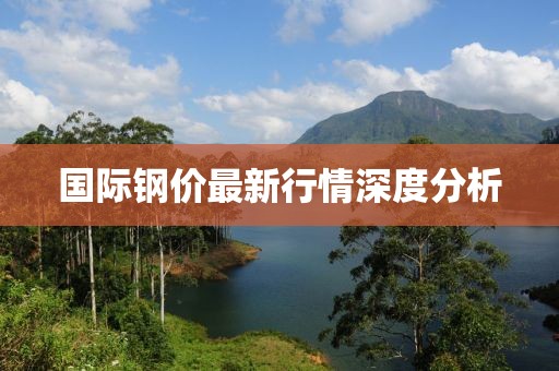 国际钢价最新行情深度分析
