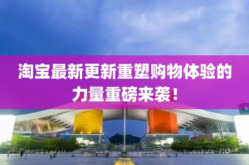 淘宝最新更新重塑购物体验的力量重磅来袭！
