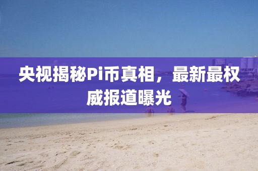 央视揭秘Pi币真相，最新最权威报道曝光