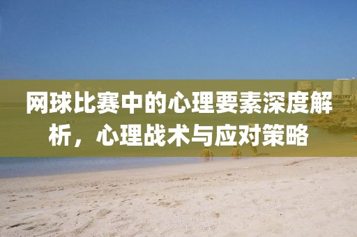 网球比赛中的心理要素深度解析，心理战术与应对策略