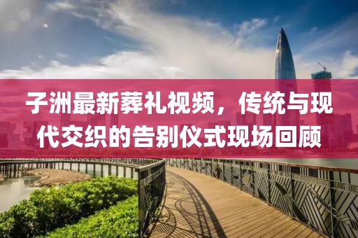 子洲最新葬礼视频，传统与现代交织的告别仪式现场回顾