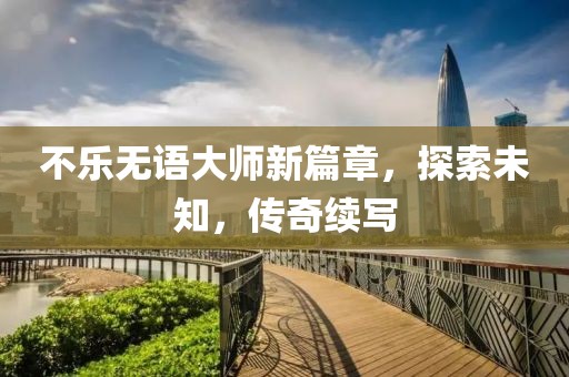 不乐无语大师新篇章，探索未知，传奇续写