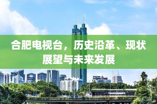 合肥电视台，历史沿革、现状展望与未来发展
