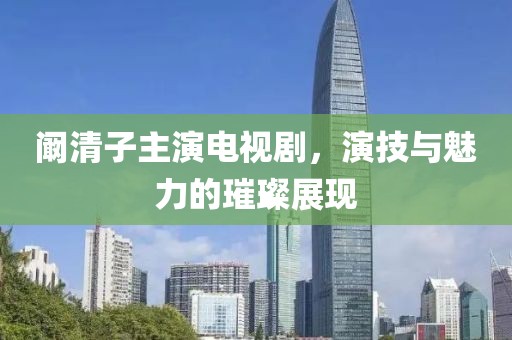 阚清子主演电视剧，演技与魅力的璀璨展现