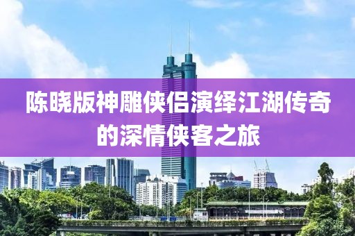 陈晓版神雕侠侣演绎江湖传奇的深情侠客之旅
