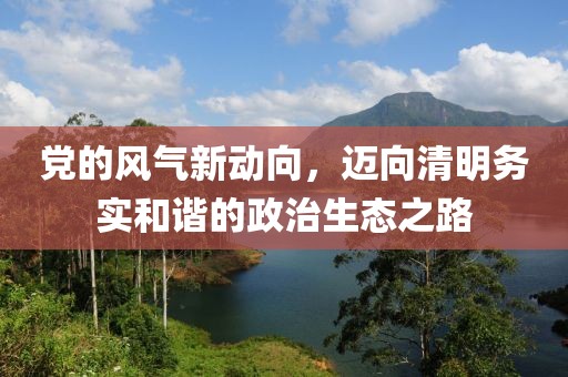 党的风气新动向，迈向清明务实和谐的政治生态之路