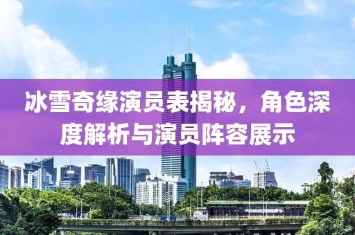 冰雪奇缘演员表揭秘，角色深度解析与演员阵容展示