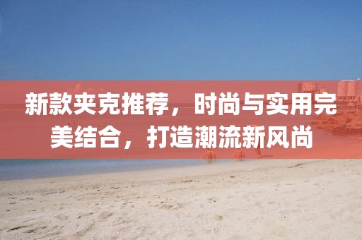 新款夹克推荐，时尚与实用完美结合，打造潮流新风尚