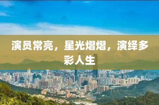 演员常亮，星光熠熠，演绎多彩人生