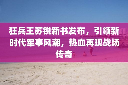 狂兵王苏锐新书发布，引领新时代军事风潮，热血再现战场传奇