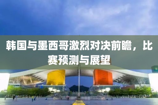 韩国与墨西哥激烈对决前瞻，比赛预测与展望