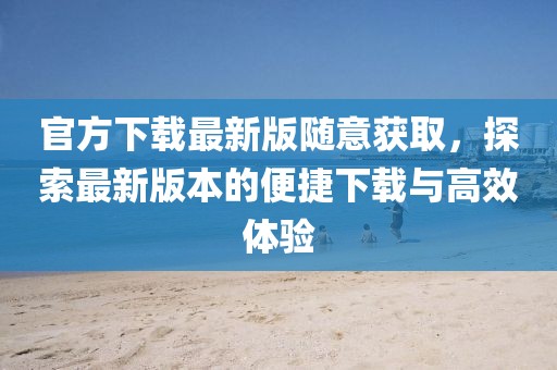官方下载最新版随意获取，探索最新版本的便捷下载与高效体验