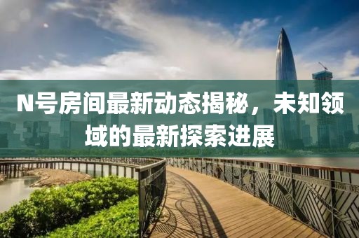 N号房间最新动态揭秘，未知领域的最新探索进展