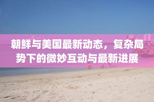 朝鲜与美国最新动态，复杂局势下的微妙互动与最新进展