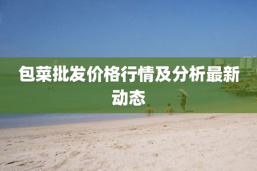 包菜批发价格行情及分析最新动态