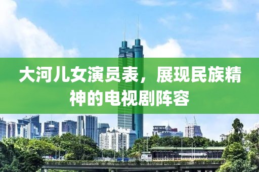 大河儿女演员表，展现民族精神的电视剧阵容